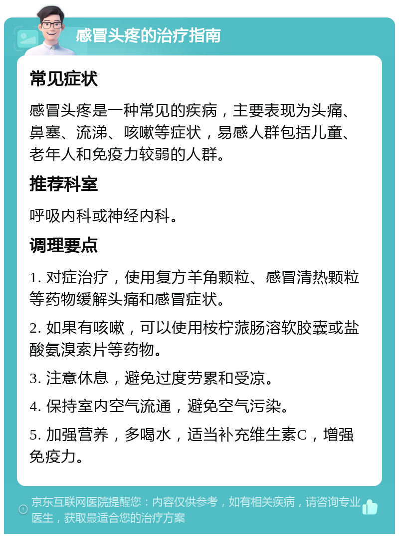 感冒头疼的治疗指南 常见症状 感冒头疼是一种常见的疾病，主要表现为头痛、鼻塞、流涕、咳嗽等症状，易感人群包括儿童、老年人和免疫力较弱的人群。 推荐科室 呼吸内科或神经内科。 调理要点 1. 对症治疗，使用复方羊角颗粒、感冒清热颗粒等药物缓解头痛和感冒症状。 2. 如果有咳嗽，可以使用桉柠蒎肠溶软胶囊或盐酸氨溴索片等药物。 3. 注意休息，避免过度劳累和受凉。 4. 保持室内空气流通，避免空气污染。 5. 加强营养，多喝水，适当补充维生素C，增强免疫力。