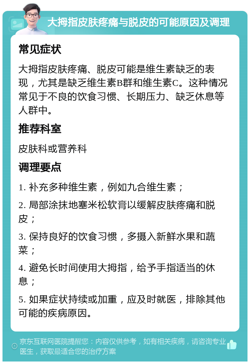 大拇指皮肤疼痛与脱皮的可能原因及调理 常见症状 大拇指皮肤疼痛、脱皮可能是维生素缺乏的表现，尤其是缺乏维生素B群和维生素C。这种情况常见于不良的饮食习惯、长期压力、缺乏休息等人群中。 推荐科室 皮肤科或营养科 调理要点 1. 补充多种维生素，例如九合维生素； 2. 局部涂抹地塞米松软膏以缓解皮肤疼痛和脱皮； 3. 保持良好的饮食习惯，多摄入新鲜水果和蔬菜； 4. 避免长时间使用大拇指，给予手指适当的休息； 5. 如果症状持续或加重，应及时就医，排除其他可能的疾病原因。