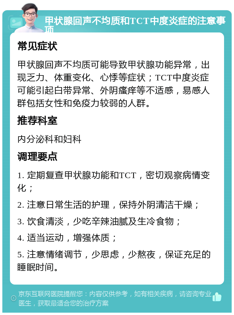 甲状腺回声不均质和TCT中度炎症的注意事项 常见症状 甲状腺回声不均质可能导致甲状腺功能异常，出现乏力、体重变化、心悸等症状；TCT中度炎症可能引起白带异常、外阴瘙痒等不适感，易感人群包括女性和免疫力较弱的人群。 推荐科室 内分泌科和妇科 调理要点 1. 定期复查甲状腺功能和TCT，密切观察病情变化； 2. 注意日常生活的护理，保持外阴清洁干燥； 3. 饮食清淡，少吃辛辣油腻及生冷食物； 4. 适当运动，增强体质； 5. 注意情绪调节，少思虑，少熬夜，保证充足的睡眠时间。