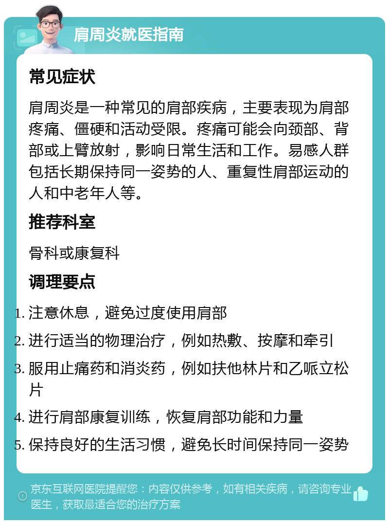 肩周炎就医指南 常见症状 肩周炎是一种常见的肩部疾病，主要表现为肩部疼痛、僵硬和活动受限。疼痛可能会向颈部、背部或上臂放射，影响日常生活和工作。易感人群包括长期保持同一姿势的人、重复性肩部运动的人和中老年人等。 推荐科室 骨科或康复科 调理要点 注意休息，避免过度使用肩部 进行适当的物理治疗，例如热敷、按摩和牵引 服用止痛药和消炎药，例如扶他林片和乙哌立松片 进行肩部康复训练，恢复肩部功能和力量 保持良好的生活习惯，避免长时间保持同一姿势