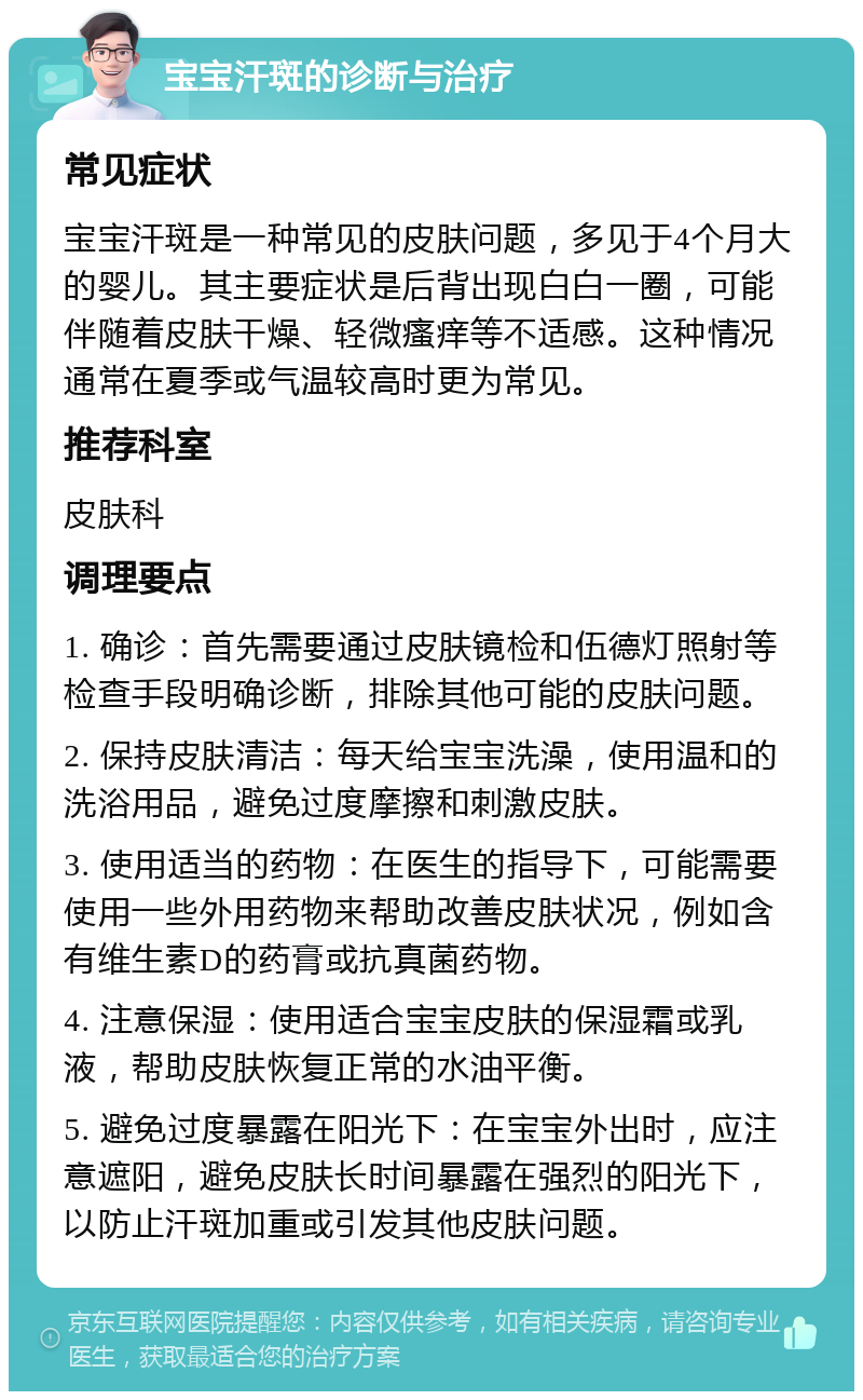 宝宝汗斑的诊断与治疗 常见症状 宝宝汗斑是一种常见的皮肤问题，多见于4个月大的婴儿。其主要症状是后背出现白白一圈，可能伴随着皮肤干燥、轻微瘙痒等不适感。这种情况通常在夏季或气温较高时更为常见。 推荐科室 皮肤科 调理要点 1. 确诊：首先需要通过皮肤镜检和伍德灯照射等检查手段明确诊断，排除其他可能的皮肤问题。 2. 保持皮肤清洁：每天给宝宝洗澡，使用温和的洗浴用品，避免过度摩擦和刺激皮肤。 3. 使用适当的药物：在医生的指导下，可能需要使用一些外用药物来帮助改善皮肤状况，例如含有维生素D的药膏或抗真菌药物。 4. 注意保湿：使用适合宝宝皮肤的保湿霜或乳液，帮助皮肤恢复正常的水油平衡。 5. 避免过度暴露在阳光下：在宝宝外出时，应注意遮阳，避免皮肤长时间暴露在强烈的阳光下，以防止汗斑加重或引发其他皮肤问题。