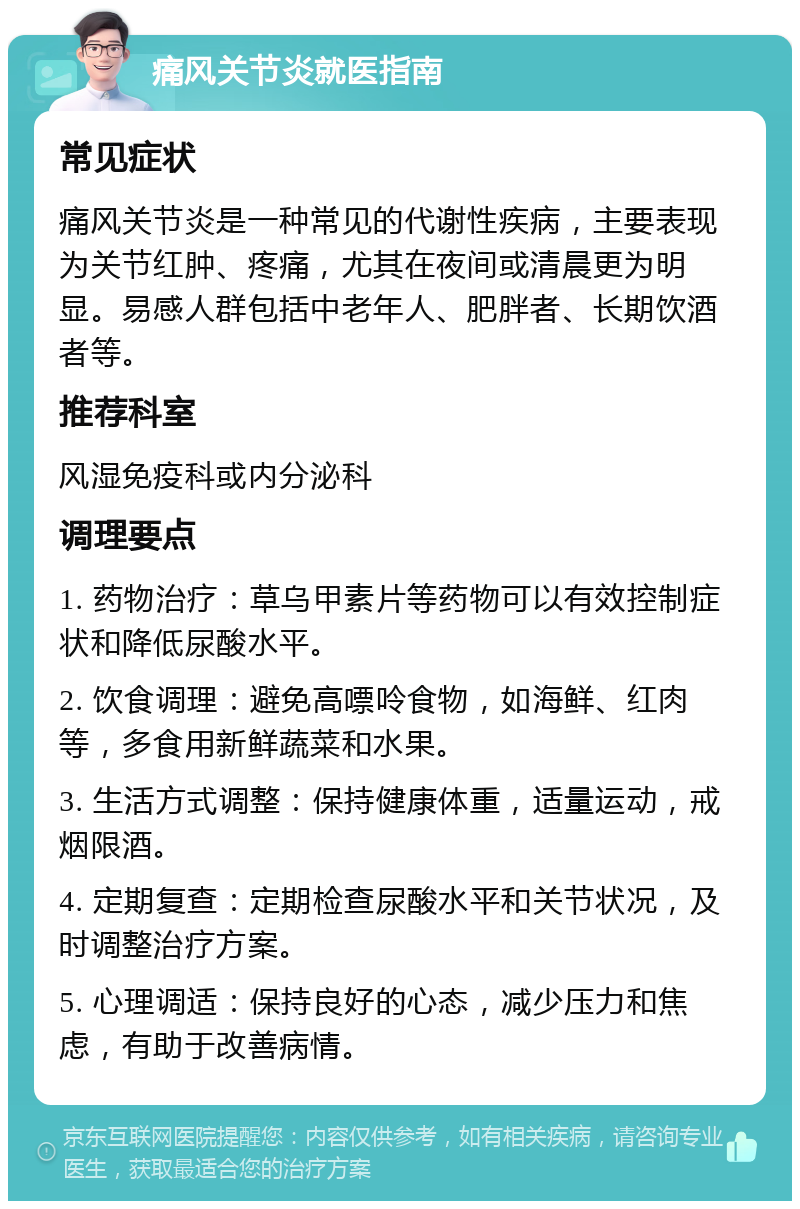 痛风关节炎就医指南 常见症状 痛风关节炎是一种常见的代谢性疾病，主要表现为关节红肿、疼痛，尤其在夜间或清晨更为明显。易感人群包括中老年人、肥胖者、长期饮酒者等。 推荐科室 风湿免疫科或内分泌科 调理要点 1. 药物治疗：草乌甲素片等药物可以有效控制症状和降低尿酸水平。 2. 饮食调理：避免高嘌呤食物，如海鲜、红肉等，多食用新鲜蔬菜和水果。 3. 生活方式调整：保持健康体重，适量运动，戒烟限酒。 4. 定期复查：定期检查尿酸水平和关节状况，及时调整治疗方案。 5. 心理调适：保持良好的心态，减少压力和焦虑，有助于改善病情。