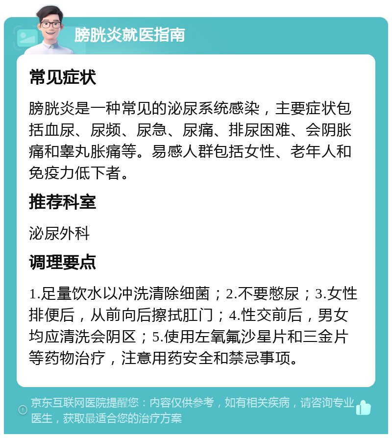 膀胱炎就医指南 常见症状 膀胱炎是一种常见的泌尿系统感染，主要症状包括血尿、尿频、尿急、尿痛、排尿困难、会阴胀痛和睾丸胀痛等。易感人群包括女性、老年人和免疫力低下者。 推荐科室 泌尿外科 调理要点 1.足量饮水以冲洗清除细菌；2.不要憋尿；3.女性排便后，从前向后擦拭肛门；4.性交前后，男女均应清洗会阴区；5.使用左氧氟沙星片和三金片等药物治疗，注意用药安全和禁忌事项。