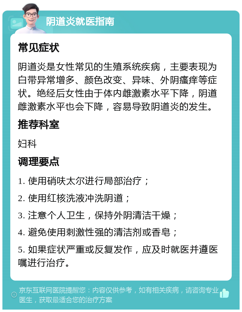 阴道炎就医指南 常见症状 阴道炎是女性常见的生殖系统疾病，主要表现为白带异常增多、颜色改变、异味、外阴瘙痒等症状。绝经后女性由于体内雌激素水平下降，阴道雌激素水平也会下降，容易导致阴道炎的发生。 推荐科室 妇科 调理要点 1. 使用硝呋太尔进行局部治疗； 2. 使用红核洗液冲洗阴道； 3. 注意个人卫生，保持外阴清洁干燥； 4. 避免使用刺激性强的清洁剂或香皂； 5. 如果症状严重或反复发作，应及时就医并遵医嘱进行治疗。