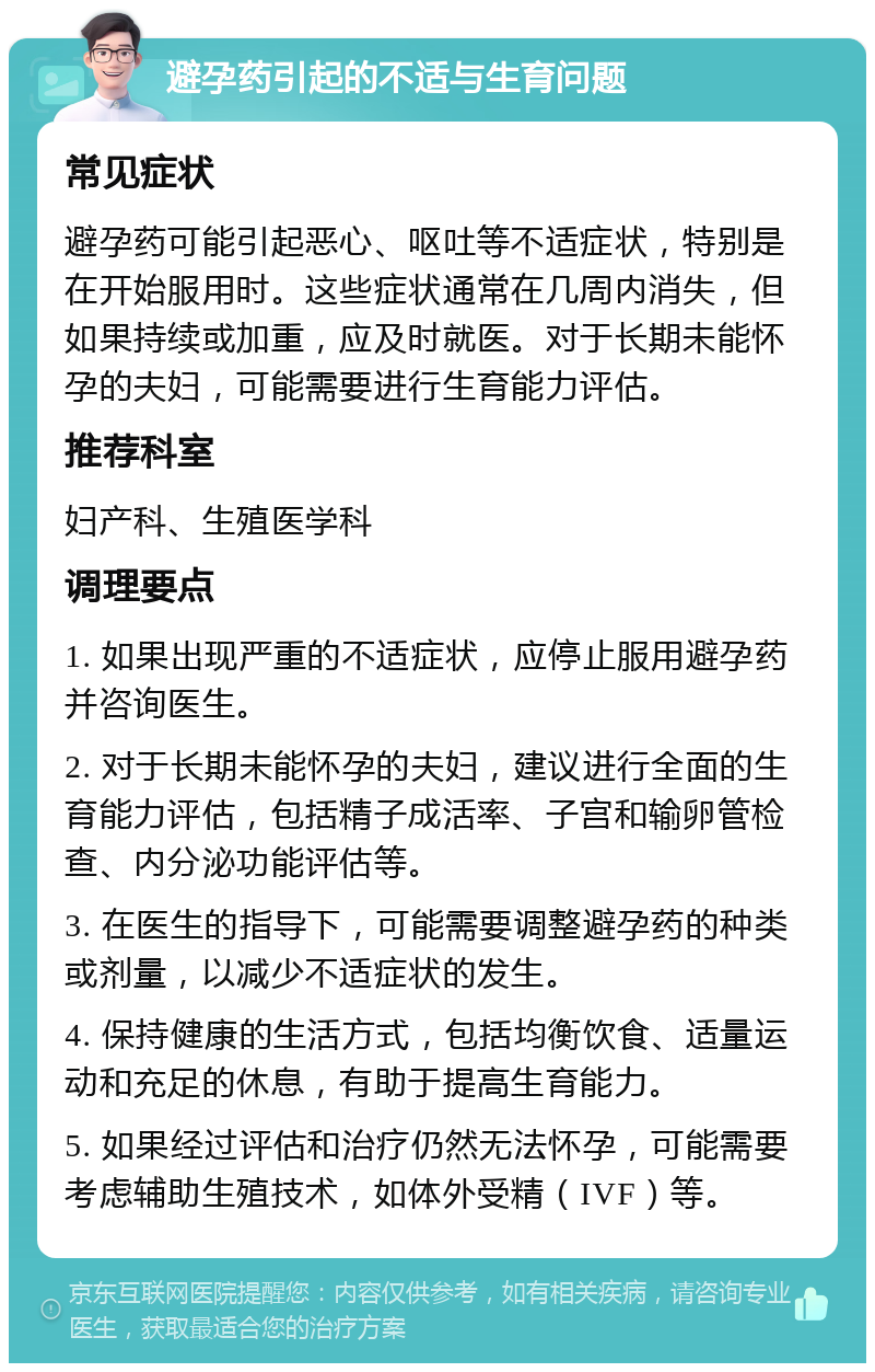 避孕药引起的不适与生育问题 常见症状 避孕药可能引起恶心、呕吐等不适症状，特别是在开始服用时。这些症状通常在几周内消失，但如果持续或加重，应及时就医。对于长期未能怀孕的夫妇，可能需要进行生育能力评估。 推荐科室 妇产科、生殖医学科 调理要点 1. 如果出现严重的不适症状，应停止服用避孕药并咨询医生。 2. 对于长期未能怀孕的夫妇，建议进行全面的生育能力评估，包括精子成活率、子宫和输卵管检查、内分泌功能评估等。 3. 在医生的指导下，可能需要调整避孕药的种类或剂量，以减少不适症状的发生。 4. 保持健康的生活方式，包括均衡饮食、适量运动和充足的休息，有助于提高生育能力。 5. 如果经过评估和治疗仍然无法怀孕，可能需要考虑辅助生殖技术，如体外受精（IVF）等。