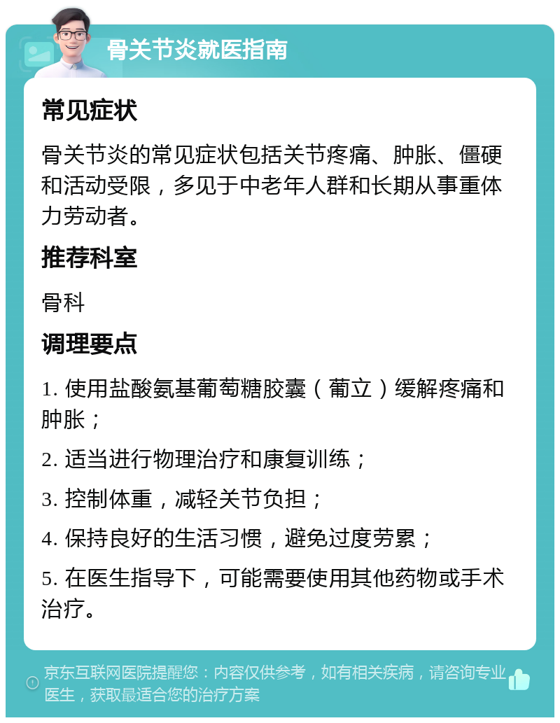 骨关节炎就医指南 常见症状 骨关节炎的常见症状包括关节疼痛、肿胀、僵硬和活动受限，多见于中老年人群和长期从事重体力劳动者。 推荐科室 骨科 调理要点 1. 使用盐酸氨基葡萄糖胶囊（葡立）缓解疼痛和肿胀； 2. 适当进行物理治疗和康复训练； 3. 控制体重，减轻关节负担； 4. 保持良好的生活习惯，避免过度劳累； 5. 在医生指导下，可能需要使用其他药物或手术治疗。