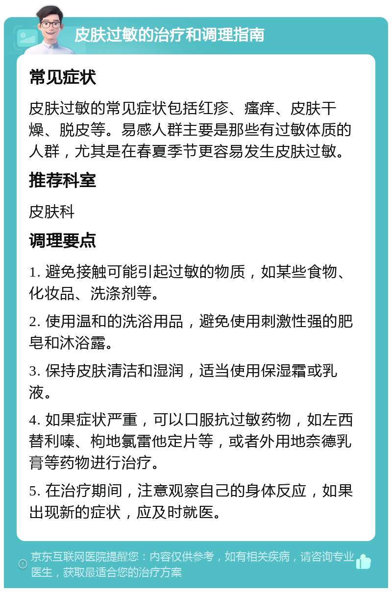 皮肤过敏的治疗和调理指南 常见症状 皮肤过敏的常见症状包括红疹、瘙痒、皮肤干燥、脱皮等。易感人群主要是那些有过敏体质的人群，尤其是在春夏季节更容易发生皮肤过敏。 推荐科室 皮肤科 调理要点 1. 避免接触可能引起过敏的物质，如某些食物、化妆品、洗涤剂等。 2. 使用温和的洗浴用品，避免使用刺激性强的肥皂和沐浴露。 3. 保持皮肤清洁和湿润，适当使用保湿霜或乳液。 4. 如果症状严重，可以口服抗过敏药物，如左西替利嗪、枸地氯雷他定片等，或者外用地奈德乳膏等药物进行治疗。 5. 在治疗期间，注意观察自己的身体反应，如果出现新的症状，应及时就医。