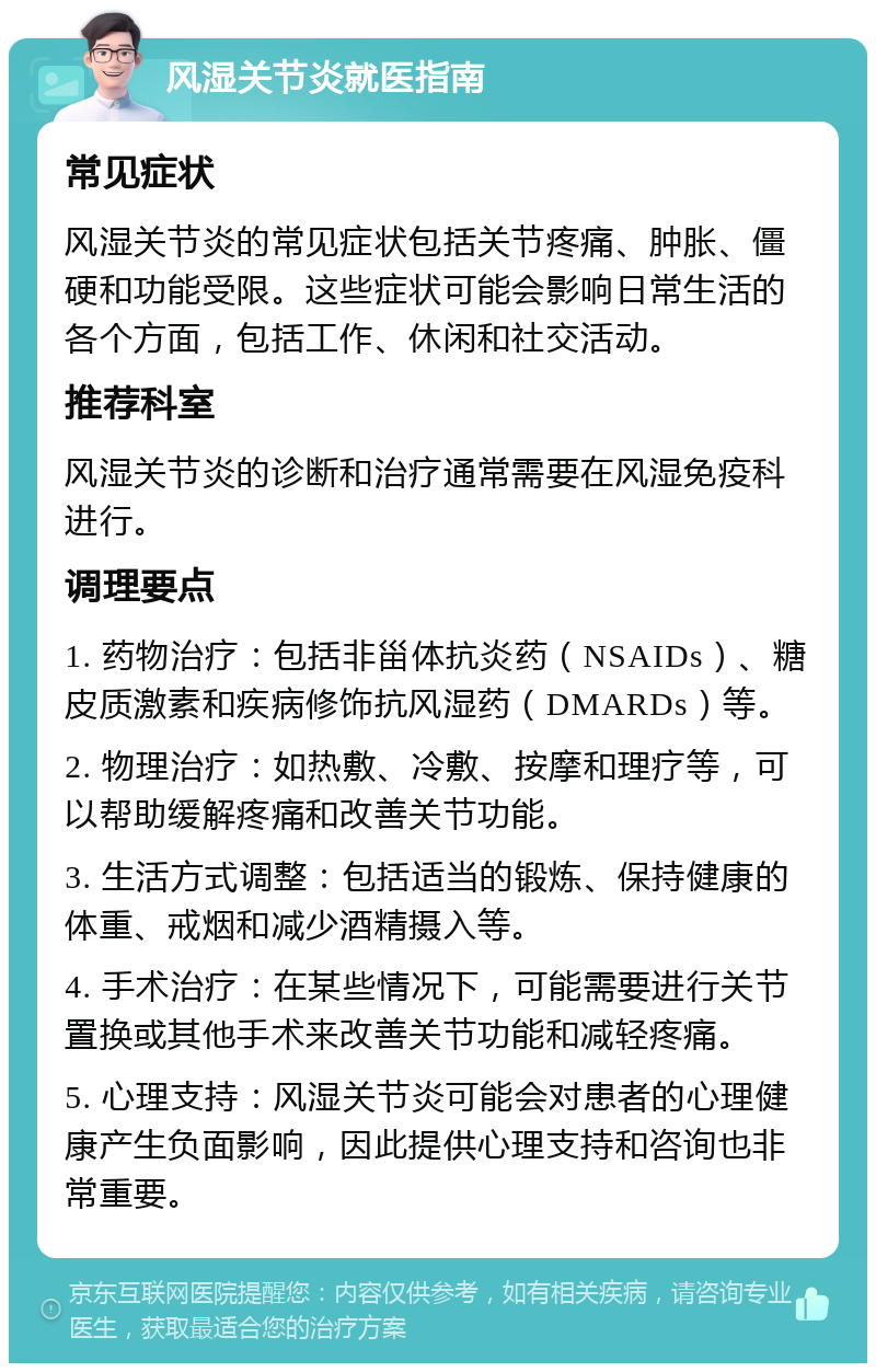 风湿关节炎就医指南 常见症状 风湿关节炎的常见症状包括关节疼痛、肿胀、僵硬和功能受限。这些症状可能会影响日常生活的各个方面，包括工作、休闲和社交活动。 推荐科室 风湿关节炎的诊断和治疗通常需要在风湿免疫科进行。 调理要点 1. 药物治疗：包括非甾体抗炎药（NSAIDs）、糖皮质激素和疾病修饰抗风湿药（DMARDs）等。 2. 物理治疗：如热敷、冷敷、按摩和理疗等，可以帮助缓解疼痛和改善关节功能。 3. 生活方式调整：包括适当的锻炼、保持健康的体重、戒烟和减少酒精摄入等。 4. 手术治疗：在某些情况下，可能需要进行关节置换或其他手术来改善关节功能和减轻疼痛。 5. 心理支持：风湿关节炎可能会对患者的心理健康产生负面影响，因此提供心理支持和咨询也非常重要。