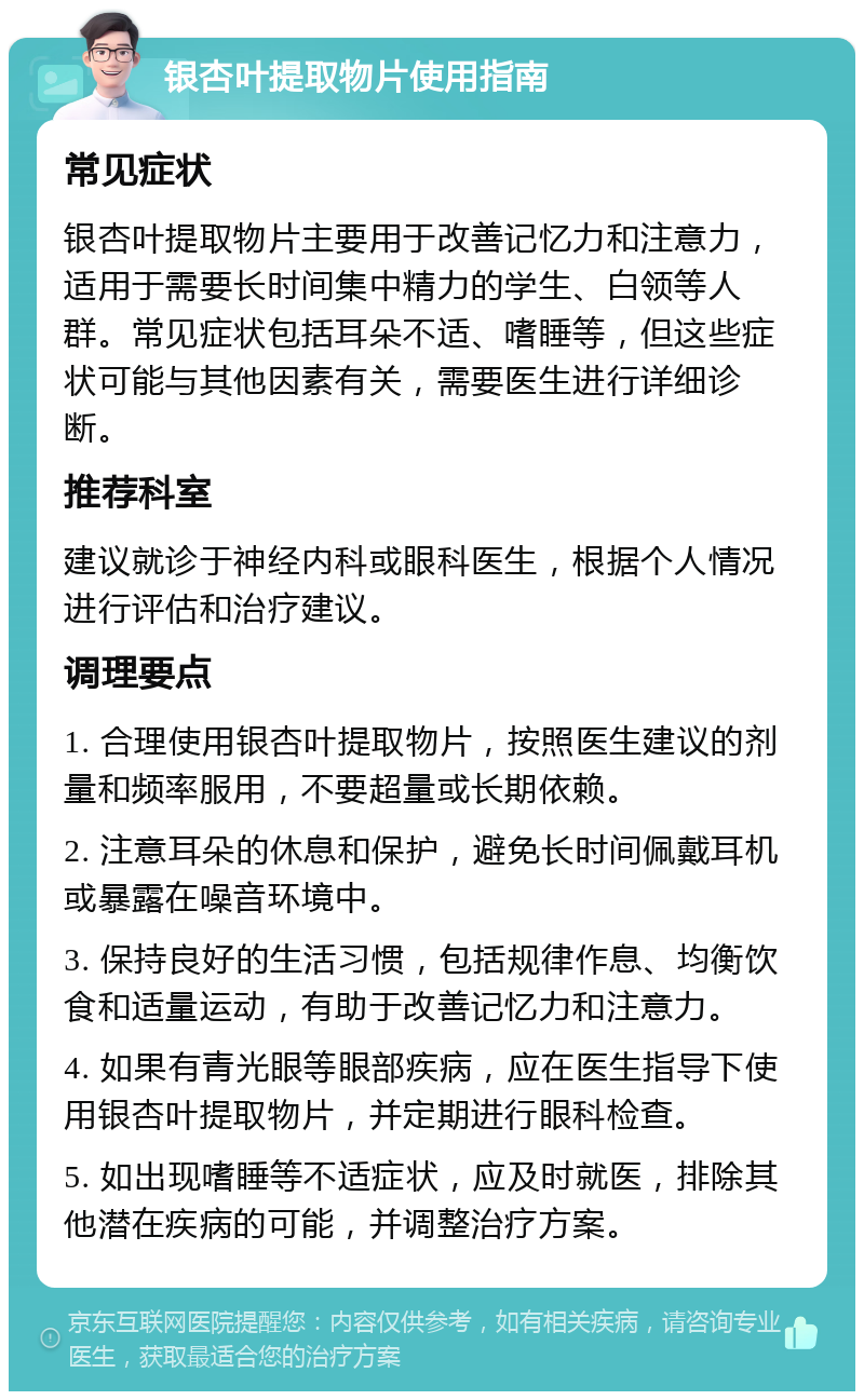 银杏叶提取物片使用指南 常见症状 银杏叶提取物片主要用于改善记忆力和注意力，适用于需要长时间集中精力的学生、白领等人群。常见症状包括耳朵不适、嗜睡等，但这些症状可能与其他因素有关，需要医生进行详细诊断。 推荐科室 建议就诊于神经内科或眼科医生，根据个人情况进行评估和治疗建议。 调理要点 1. 合理使用银杏叶提取物片，按照医生建议的剂量和频率服用，不要超量或长期依赖。 2. 注意耳朵的休息和保护，避免长时间佩戴耳机或暴露在噪音环境中。 3. 保持良好的生活习惯，包括规律作息、均衡饮食和适量运动，有助于改善记忆力和注意力。 4. 如果有青光眼等眼部疾病，应在医生指导下使用银杏叶提取物片，并定期进行眼科检查。 5. 如出现嗜睡等不适症状，应及时就医，排除其他潜在疾病的可能，并调整治疗方案。