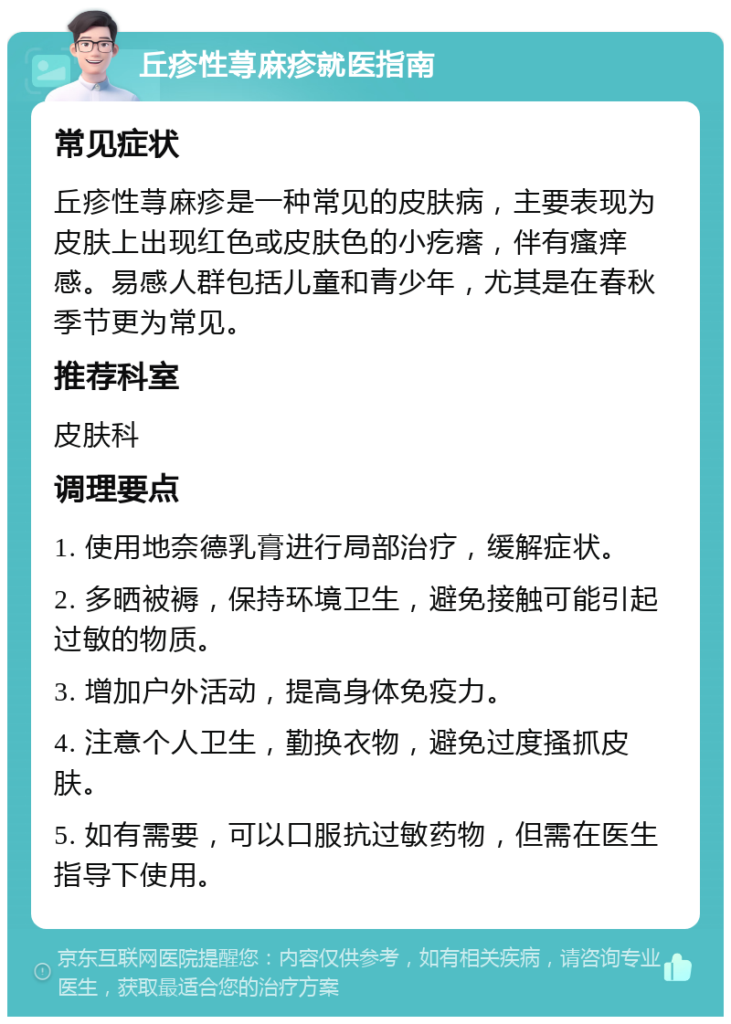 丘疹性荨麻疹就医指南 常见症状 丘疹性荨麻疹是一种常见的皮肤病，主要表现为皮肤上出现红色或皮肤色的小疙瘩，伴有瘙痒感。易感人群包括儿童和青少年，尤其是在春秋季节更为常见。 推荐科室 皮肤科 调理要点 1. 使用地奈德乳膏进行局部治疗，缓解症状。 2. 多晒被褥，保持环境卫生，避免接触可能引起过敏的物质。 3. 增加户外活动，提高身体免疫力。 4. 注意个人卫生，勤换衣物，避免过度搔抓皮肤。 5. 如有需要，可以口服抗过敏药物，但需在医生指导下使用。