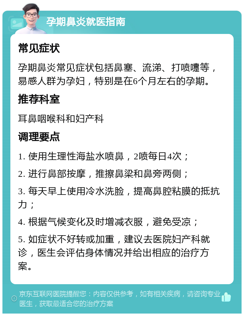 孕期鼻炎就医指南 常见症状 孕期鼻炎常见症状包括鼻塞、流涕、打喷嚏等，易感人群为孕妇，特别是在6个月左右的孕期。 推荐科室 耳鼻咽喉科和妇产科 调理要点 1. 使用生理性海盐水喷鼻，2喷每日4次； 2. 进行鼻部按摩，推擦鼻梁和鼻旁两侧； 3. 每天早上使用冷水洗脸，提高鼻腔粘膜的抵抗力； 4. 根据气候变化及时增减衣服，避免受凉； 5. 如症状不好转或加重，建议去医院妇产科就诊，医生会评估身体情况并给出相应的治疗方案。