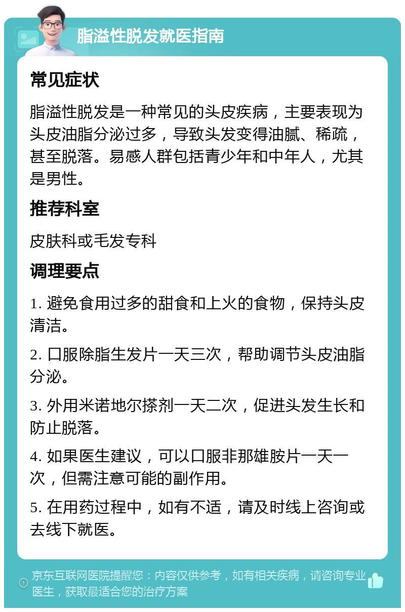 脂溢性脱发就医指南 常见症状 脂溢性脱发是一种常见的头皮疾病，主要表现为头皮油脂分泌过多，导致头发变得油腻、稀疏，甚至脱落。易感人群包括青少年和中年人，尤其是男性。 推荐科室 皮肤科或毛发专科 调理要点 1. 避免食用过多的甜食和上火的食物，保持头皮清洁。 2. 口服除脂生发片一天三次，帮助调节头皮油脂分泌。 3. 外用米诺地尔搽剂一天二次，促进头发生长和防止脱落。 4. 如果医生建议，可以口服非那雄胺片一天一次，但需注意可能的副作用。 5. 在用药过程中，如有不适，请及时线上咨询或去线下就医。