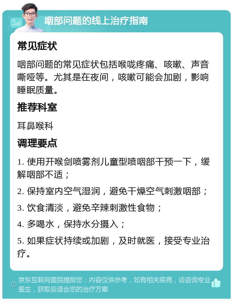 咽部问题的线上治疗指南 常见症状 咽部问题的常见症状包括喉咙疼痛、咳嗽、声音嘶哑等。尤其是在夜间，咳嗽可能会加剧，影响睡眠质量。 推荐科室 耳鼻喉科 调理要点 1. 使用开喉剑喷雾剂儿童型喷咽部干预一下，缓解咽部不适； 2. 保持室内空气湿润，避免干燥空气刺激咽部； 3. 饮食清淡，避免辛辣刺激性食物； 4. 多喝水，保持水分摄入； 5. 如果症状持续或加剧，及时就医，接受专业治疗。