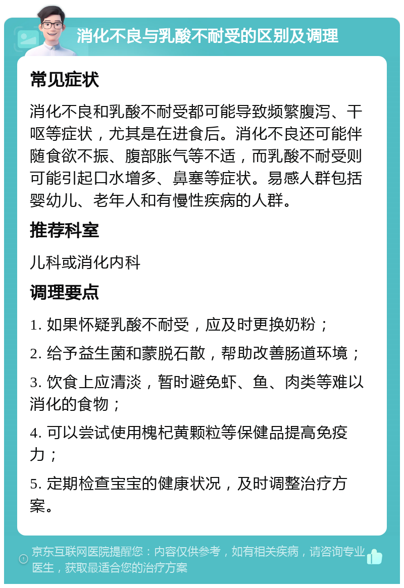 消化不良与乳酸不耐受的区别及调理 常见症状 消化不良和乳酸不耐受都可能导致频繁腹泻、干呕等症状，尤其是在进食后。消化不良还可能伴随食欲不振、腹部胀气等不适，而乳酸不耐受则可能引起口水增多、鼻塞等症状。易感人群包括婴幼儿、老年人和有慢性疾病的人群。 推荐科室 儿科或消化内科 调理要点 1. 如果怀疑乳酸不耐受，应及时更换奶粉； 2. 给予益生菌和蒙脱石散，帮助改善肠道环境； 3. 饮食上应清淡，暂时避免虾、鱼、肉类等难以消化的食物； 4. 可以尝试使用槐杞黄颗粒等保健品提高免疫力； 5. 定期检查宝宝的健康状况，及时调整治疗方案。