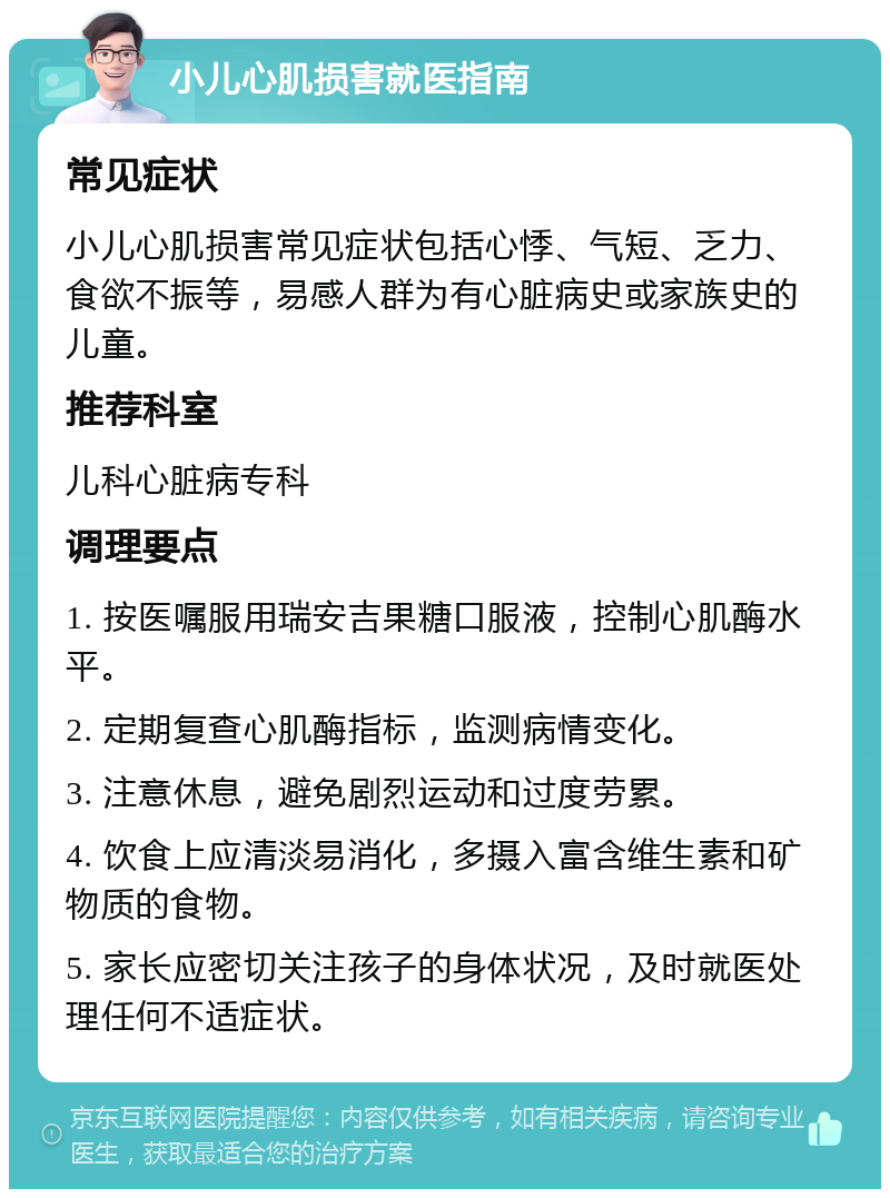 小儿心肌损害就医指南 常见症状 小儿心肌损害常见症状包括心悸、气短、乏力、食欲不振等，易感人群为有心脏病史或家族史的儿童。 推荐科室 儿科心脏病专科 调理要点 1. 按医嘱服用瑞安吉果糖口服液，控制心肌酶水平。 2. 定期复查心肌酶指标，监测病情变化。 3. 注意休息，避免剧烈运动和过度劳累。 4. 饮食上应清淡易消化，多摄入富含维生素和矿物质的食物。 5. 家长应密切关注孩子的身体状况，及时就医处理任何不适症状。