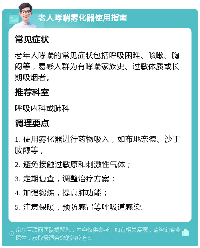 老人哮喘雾化器使用指南 常见症状 老年人哮喘的常见症状包括呼吸困难、咳嗽、胸闷等，易感人群为有哮喘家族史、过敏体质或长期吸烟者。 推荐科室 呼吸内科或肺科 调理要点 1. 使用雾化器进行药物吸入，如布地奈德、沙丁胺醇等； 2. 避免接触过敏原和刺激性气体； 3. 定期复查，调整治疗方案； 4. 加强锻炼，提高肺功能； 5. 注意保暖，预防感冒等呼吸道感染。