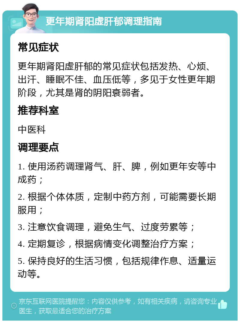 更年期肾阳虚肝郁调理指南 常见症状 更年期肾阳虚肝郁的常见症状包括发热、心烦、出汗、睡眠不佳、血压低等，多见于女性更年期阶段，尤其是肾的阴阳衰弱者。 推荐科室 中医科 调理要点 1. 使用汤药调理肾气、肝、脾，例如更年安等中成药； 2. 根据个体体质，定制中药方剂，可能需要长期服用； 3. 注意饮食调理，避免生气、过度劳累等； 4. 定期复诊，根据病情变化调整治疗方案； 5. 保持良好的生活习惯，包括规律作息、适量运动等。