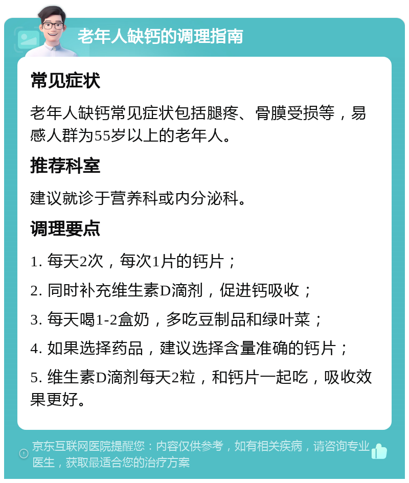 老年人缺钙的调理指南 常见症状 老年人缺钙常见症状包括腿疼、骨膜受损等，易感人群为55岁以上的老年人。 推荐科室 建议就诊于营养科或内分泌科。 调理要点 1. 每天2次，每次1片的钙片； 2. 同时补充维生素D滴剂，促进钙吸收； 3. 每天喝1-2盒奶，多吃豆制品和绿叶菜； 4. 如果选择药品，建议选择含量准确的钙片； 5. 维生素D滴剂每天2粒，和钙片一起吃，吸收效果更好。