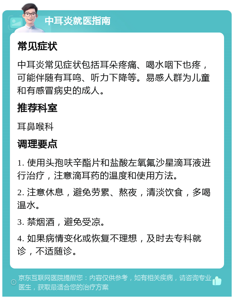 中耳炎就医指南 常见症状 中耳炎常见症状包括耳朵疼痛、喝水咽下也疼，可能伴随有耳鸣、听力下降等。易感人群为儿童和有感冒病史的成人。 推荐科室 耳鼻喉科 调理要点 1. 使用头孢呋辛酯片和盐酸左氧氟沙星滴耳液进行治疗，注意滴耳药的温度和使用方法。 2. 注意休息，避免劳累、熬夜，清淡饮食，多喝温水。 3. 禁烟酒，避免受凉。 4. 如果病情变化或恢复不理想，及时去专科就诊，不适随诊。