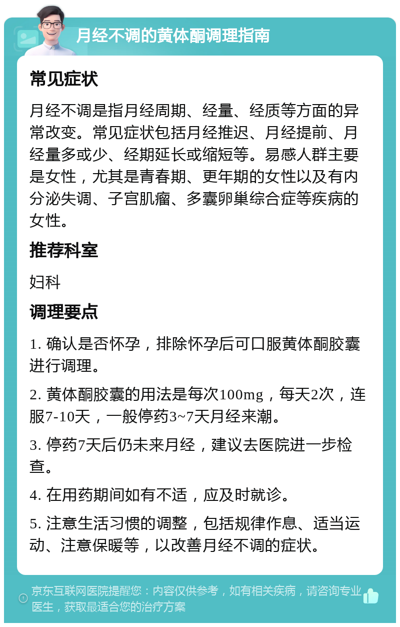 月经不调的黄体酮调理指南 常见症状 月经不调是指月经周期、经量、经质等方面的异常改变。常见症状包括月经推迟、月经提前、月经量多或少、经期延长或缩短等。易感人群主要是女性，尤其是青春期、更年期的女性以及有内分泌失调、子宫肌瘤、多囊卵巢综合症等疾病的女性。 推荐科室 妇科 调理要点 1. 确认是否怀孕，排除怀孕后可口服黄体酮胶囊进行调理。 2. 黄体酮胶囊的用法是每次100mg，每天2次，连服7-10天，一般停药3~7天月经来潮。 3. 停药7天后仍未来月经，建议去医院进一步检查。 4. 在用药期间如有不适，应及时就诊。 5. 注意生活习惯的调整，包括规律作息、适当运动、注意保暖等，以改善月经不调的症状。