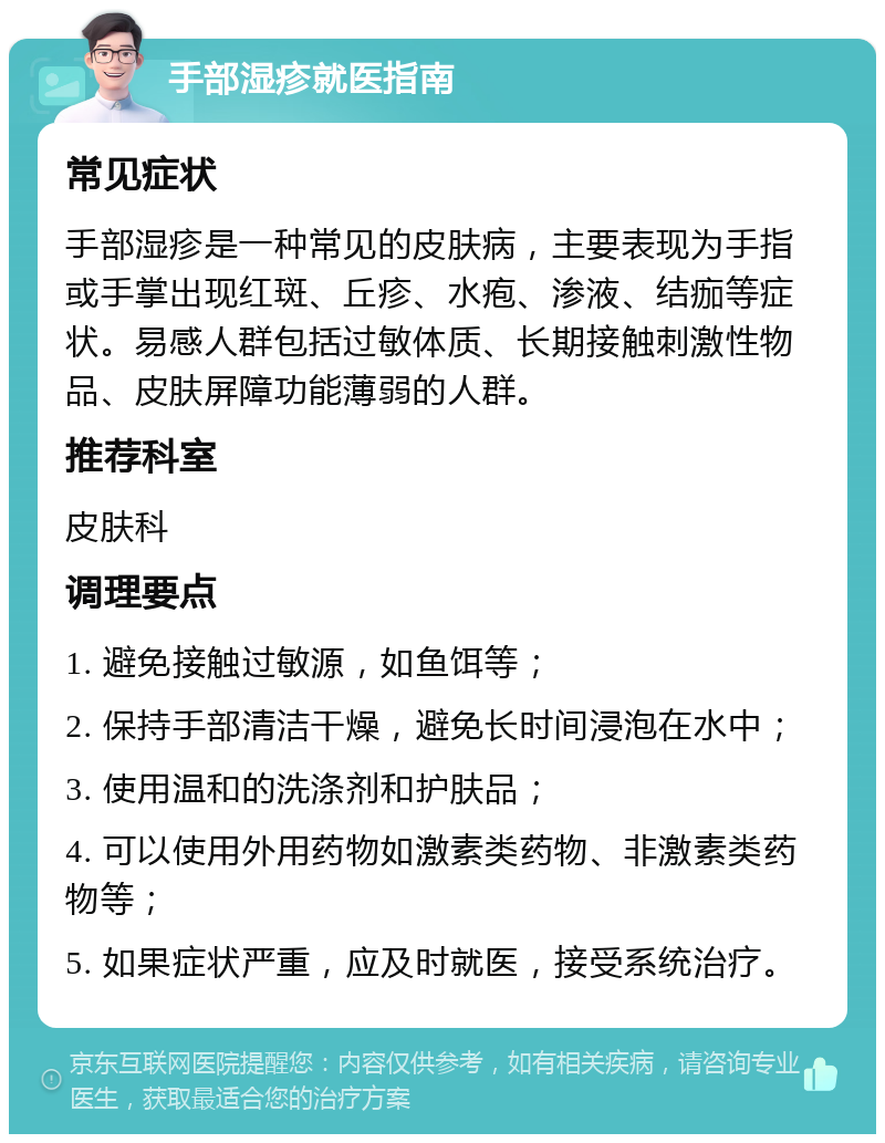 手部湿疹就医指南 常见症状 手部湿疹是一种常见的皮肤病，主要表现为手指或手掌出现红斑、丘疹、水疱、渗液、结痂等症状。易感人群包括过敏体质、长期接触刺激性物品、皮肤屏障功能薄弱的人群。 推荐科室 皮肤科 调理要点 1. 避免接触过敏源，如鱼饵等； 2. 保持手部清洁干燥，避免长时间浸泡在水中； 3. 使用温和的洗涤剂和护肤品； 4. 可以使用外用药物如激素类药物、非激素类药物等； 5. 如果症状严重，应及时就医，接受系统治疗。