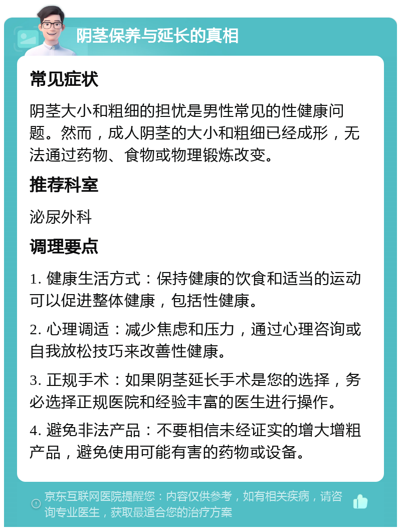 阴茎保养与延长的真相 常见症状 阴茎大小和粗细的担忧是男性常见的性健康问题。然而，成人阴茎的大小和粗细已经成形，无法通过药物、食物或物理锻炼改变。 推荐科室 泌尿外科 调理要点 1. 健康生活方式：保持健康的饮食和适当的运动可以促进整体健康，包括性健康。 2. 心理调适：减少焦虑和压力，通过心理咨询或自我放松技巧来改善性健康。 3. 正规手术：如果阴茎延长手术是您的选择，务必选择正规医院和经验丰富的医生进行操作。 4. 避免非法产品：不要相信未经证实的增大增粗产品，避免使用可能有害的药物或设备。