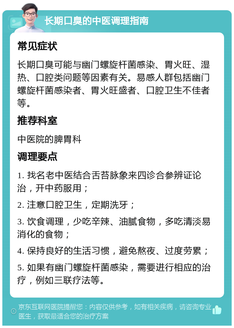 长期口臭的中医调理指南 常见症状 长期口臭可能与幽门螺旋杆菌感染、胃火旺、湿热、口腔类问题等因素有关。易感人群包括幽门螺旋杆菌感染者、胃火旺盛者、口腔卫生不佳者等。 推荐科室 中医院的脾胃科 调理要点 1. 找名老中医结合舌苔脉象来四诊合参辨证论治，开中药服用； 2. 注意口腔卫生，定期洗牙； 3. 饮食调理，少吃辛辣、油腻食物，多吃清淡易消化的食物； 4. 保持良好的生活习惯，避免熬夜、过度劳累； 5. 如果有幽门螺旋杆菌感染，需要进行相应的治疗，例如三联疗法等。