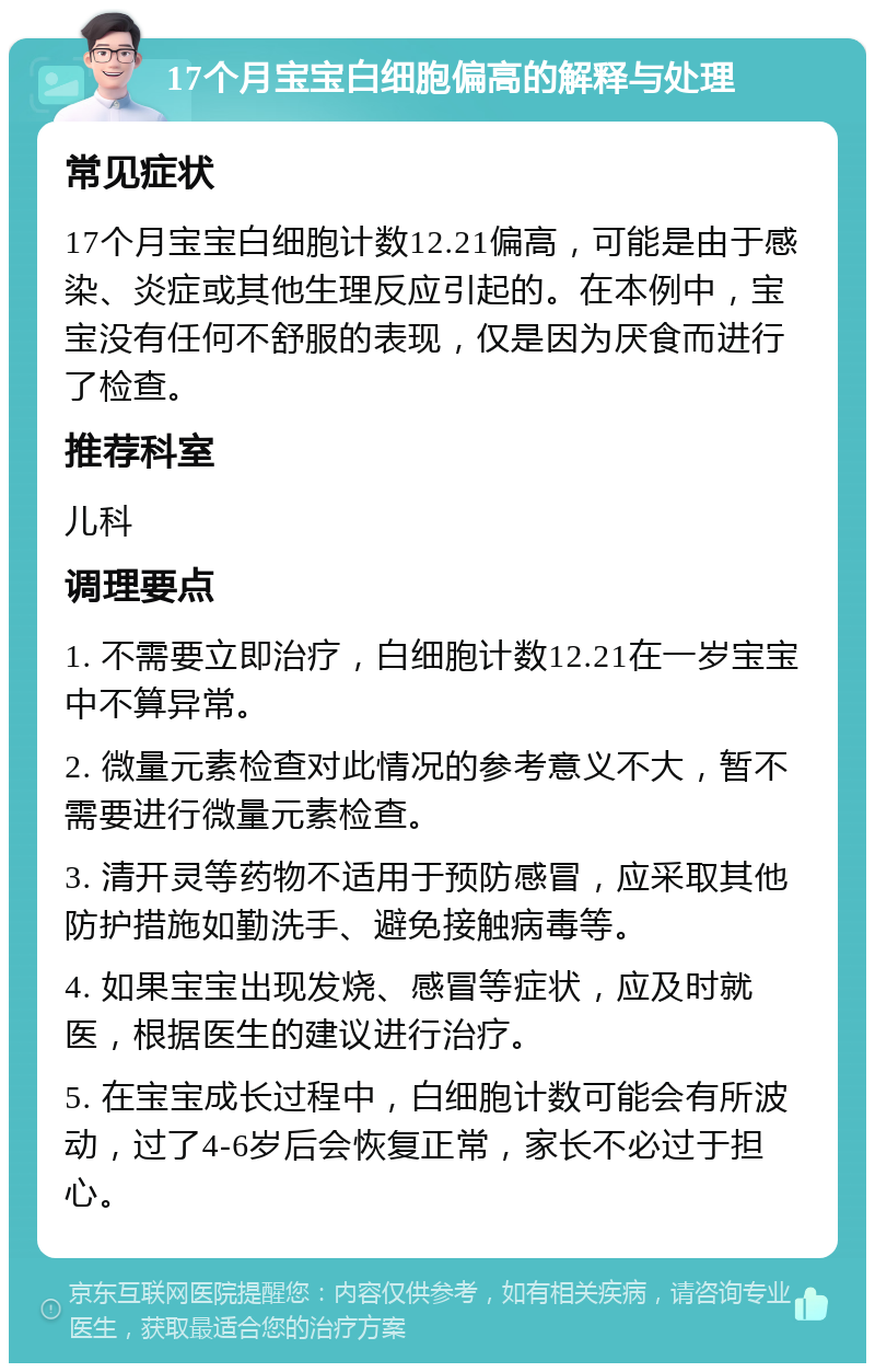 17个月宝宝白细胞偏高的解释与处理 常见症状 17个月宝宝白细胞计数12.21偏高，可能是由于感染、炎症或其他生理反应引起的。在本例中，宝宝没有任何不舒服的表现，仅是因为厌食而进行了检查。 推荐科室 儿科 调理要点 1. 不需要立即治疗，白细胞计数12.21在一岁宝宝中不算异常。 2. 微量元素检查对此情况的参考意义不大，暂不需要进行微量元素检查。 3. 清开灵等药物不适用于预防感冒，应采取其他防护措施如勤洗手、避免接触病毒等。 4. 如果宝宝出现发烧、感冒等症状，应及时就医，根据医生的建议进行治疗。 5. 在宝宝成长过程中，白细胞计数可能会有所波动，过了4-6岁后会恢复正常，家长不必过于担心。