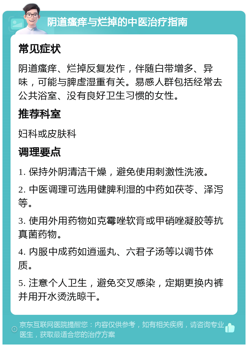 阴道瘙痒与烂掉的中医治疗指南 常见症状 阴道瘙痒、烂掉反复发作，伴随白带增多、异味，可能与脾虚湿重有关。易感人群包括经常去公共浴室、没有良好卫生习惯的女性。 推荐科室 妇科或皮肤科 调理要点 1. 保持外阴清洁干燥，避免使用刺激性洗液。 2. 中医调理可选用健脾利湿的中药如茯苓、泽泻等。 3. 使用外用药物如克霉唑软膏或甲硝唑凝胶等抗真菌药物。 4. 内服中成药如逍遥丸、六君子汤等以调节体质。 5. 注意个人卫生，避免交叉感染，定期更换内裤并用开水烫洗晾干。