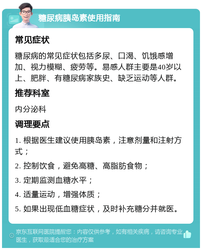 糖尿病胰岛素使用指南 常见症状 糖尿病的常见症状包括多尿、口渴、饥饿感增加、视力模糊、疲劳等。易感人群主要是40岁以上、肥胖、有糖尿病家族史、缺乏运动等人群。 推荐科室 内分泌科 调理要点 1. 根据医生建议使用胰岛素，注意剂量和注射方式； 2. 控制饮食，避免高糖、高脂肪食物； 3. 定期监测血糖水平； 4. 适量运动，增强体质； 5. 如果出现低血糖症状，及时补充糖分并就医。