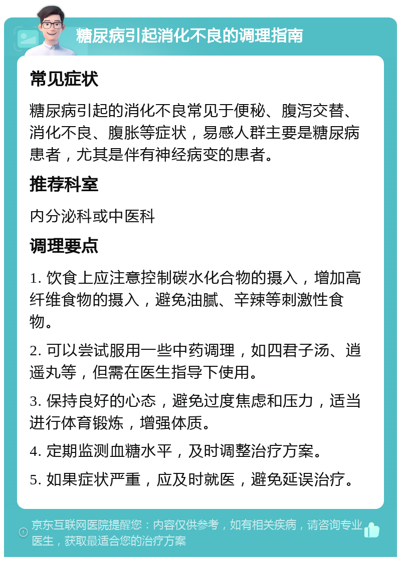 糖尿病引起消化不良的调理指南 常见症状 糖尿病引起的消化不良常见于便秘、腹泻交替、消化不良、腹胀等症状，易感人群主要是糖尿病患者，尤其是伴有神经病变的患者。 推荐科室 内分泌科或中医科 调理要点 1. 饮食上应注意控制碳水化合物的摄入，增加高纤维食物的摄入，避免油腻、辛辣等刺激性食物。 2. 可以尝试服用一些中药调理，如四君子汤、逍遥丸等，但需在医生指导下使用。 3. 保持良好的心态，避免过度焦虑和压力，适当进行体育锻炼，增强体质。 4. 定期监测血糖水平，及时调整治疗方案。 5. 如果症状严重，应及时就医，避免延误治疗。