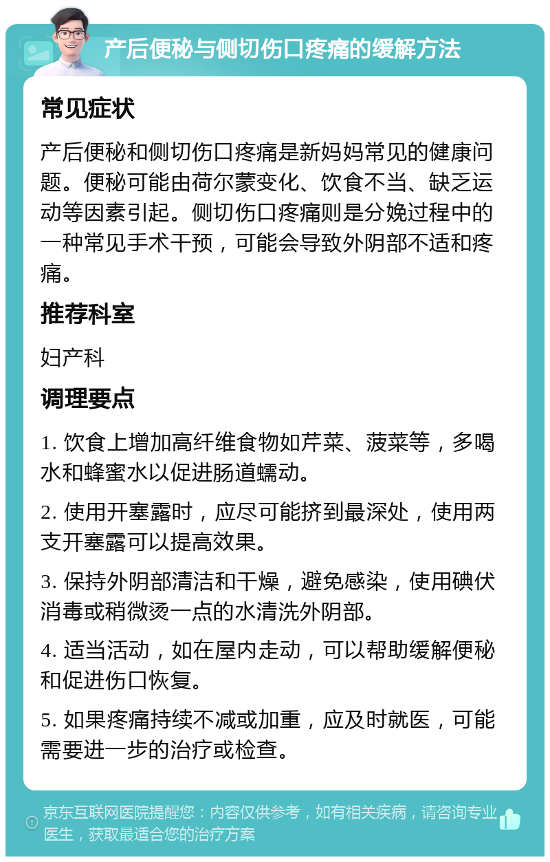 产后便秘与侧切伤口疼痛的缓解方法 常见症状 产后便秘和侧切伤口疼痛是新妈妈常见的健康问题。便秘可能由荷尔蒙变化、饮食不当、缺乏运动等因素引起。侧切伤口疼痛则是分娩过程中的一种常见手术干预，可能会导致外阴部不适和疼痛。 推荐科室 妇产科 调理要点 1. 饮食上增加高纤维食物如芹菜、菠菜等，多喝水和蜂蜜水以促进肠道蠕动。 2. 使用开塞露时，应尽可能挤到最深处，使用两支开塞露可以提高效果。 3. 保持外阴部清洁和干燥，避免感染，使用碘伏消毒或稍微烫一点的水清洗外阴部。 4. 适当活动，如在屋内走动，可以帮助缓解便秘和促进伤口恢复。 5. 如果疼痛持续不减或加重，应及时就医，可能需要进一步的治疗或检查。