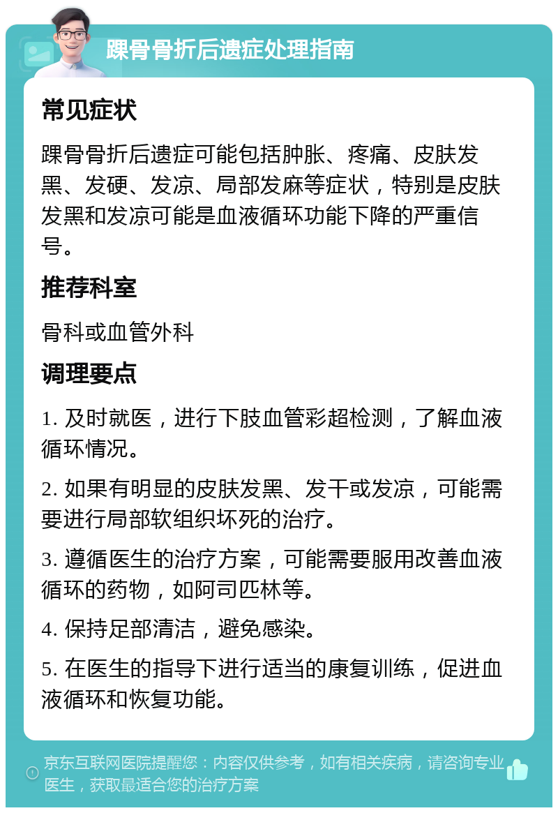 踝骨骨折后遗症处理指南 常见症状 踝骨骨折后遗症可能包括肿胀、疼痛、皮肤发黑、发硬、发凉、局部发麻等症状，特别是皮肤发黑和发凉可能是血液循环功能下降的严重信号。 推荐科室 骨科或血管外科 调理要点 1. 及时就医，进行下肢血管彩超检测，了解血液循环情况。 2. 如果有明显的皮肤发黑、发干或发凉，可能需要进行局部软组织坏死的治疗。 3. 遵循医生的治疗方案，可能需要服用改善血液循环的药物，如阿司匹林等。 4. 保持足部清洁，避免感染。 5. 在医生的指导下进行适当的康复训练，促进血液循环和恢复功能。