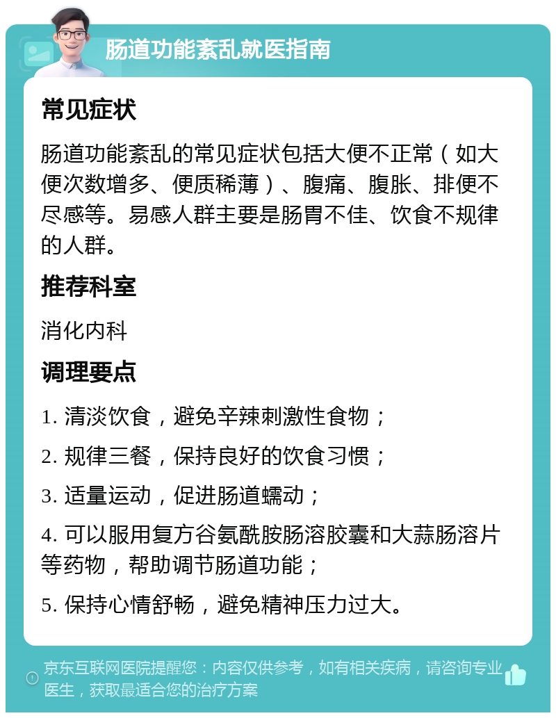 肠道功能紊乱就医指南 常见症状 肠道功能紊乱的常见症状包括大便不正常（如大便次数增多、便质稀薄）、腹痛、腹胀、排便不尽感等。易感人群主要是肠胃不佳、饮食不规律的人群。 推荐科室 消化内科 调理要点 1. 清淡饮食，避免辛辣刺激性食物； 2. 规律三餐，保持良好的饮食习惯； 3. 适量运动，促进肠道蠕动； 4. 可以服用复方谷氨酰胺肠溶胶囊和大蒜肠溶片等药物，帮助调节肠道功能； 5. 保持心情舒畅，避免精神压力过大。