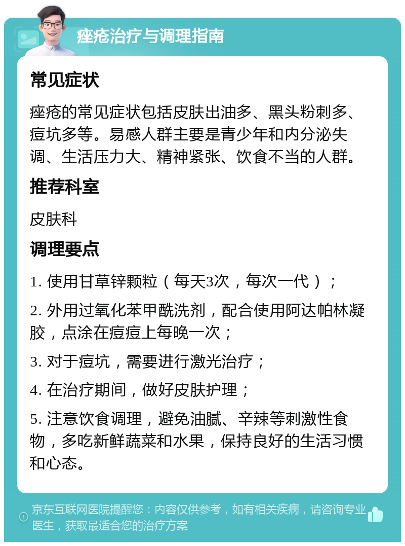 痤疮治疗与调理指南 常见症状 痤疮的常见症状包括皮肤出油多、黑头粉刺多、痘坑多等。易感人群主要是青少年和内分泌失调、生活压力大、精神紧张、饮食不当的人群。 推荐科室 皮肤科 调理要点 1. 使用甘草锌颗粒（每天3次，每次一代）； 2. 外用过氧化苯甲酰洗剂，配合使用阿达帕林凝胶，点涂在痘痘上每晚一次； 3. 对于痘坑，需要进行激光治疗； 4. 在治疗期间，做好皮肤护理； 5. 注意饮食调理，避免油腻、辛辣等刺激性食物，多吃新鲜蔬菜和水果，保持良好的生活习惯和心态。