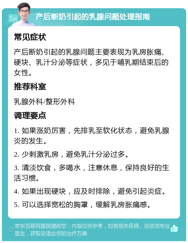 产后断奶引起的乳腺问题处理指南 常见症状 产后断奶引起的乳腺问题主要表现为乳房胀痛、硬块、乳汁分泌等症状，多见于哺乳期结束后的女性。 推荐科室 乳腺外科/整形外科 调理要点 1. 如果涨奶厉害，先排乳至软化状态，避免乳腺炎的发生。 2. 少刺激乳房，避免乳汁分泌过多。 3. 清淡饮食，多喝水，注意休息，保持良好的生活习惯。 4. 如果出现硬块，应及时排除，避免引起炎症。 5. 可以选择宽松的胸罩，缓解乳房胀痛感。