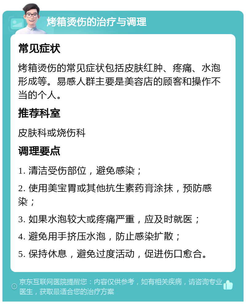 烤箱烫伤的治疗与调理 常见症状 烤箱烫伤的常见症状包括皮肤红肿、疼痛、水泡形成等。易感人群主要是美容店的顾客和操作不当的个人。 推荐科室 皮肤科或烧伤科 调理要点 1. 清洁受伤部位，避免感染； 2. 使用美宝胃或其他抗生素药膏涂抹，预防感染； 3. 如果水泡较大或疼痛严重，应及时就医； 4. 避免用手挤压水泡，防止感染扩散； 5. 保持休息，避免过度活动，促进伤口愈合。