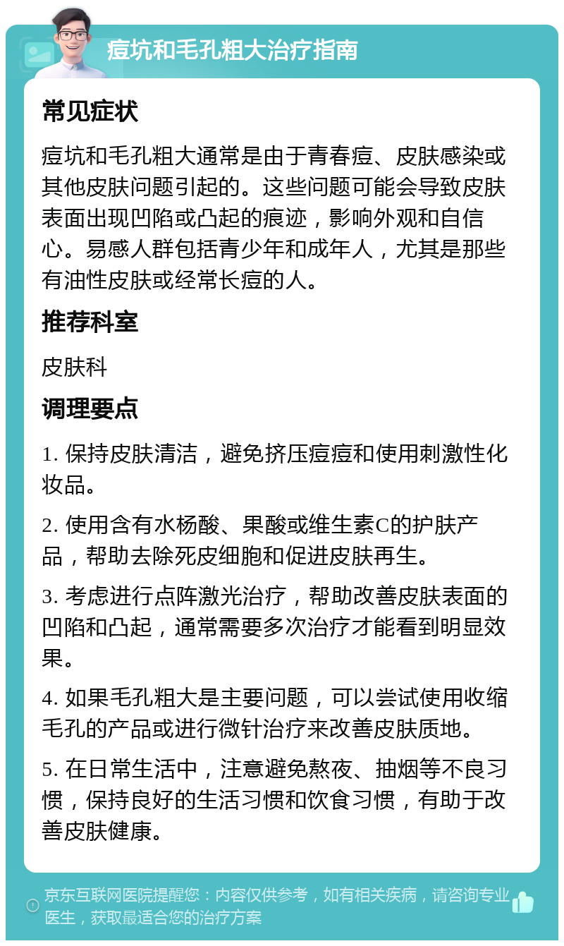 痘坑和毛孔粗大治疗指南 常见症状 痘坑和毛孔粗大通常是由于青春痘、皮肤感染或其他皮肤问题引起的。这些问题可能会导致皮肤表面出现凹陷或凸起的痕迹，影响外观和自信心。易感人群包括青少年和成年人，尤其是那些有油性皮肤或经常长痘的人。 推荐科室 皮肤科 调理要点 1. 保持皮肤清洁，避免挤压痘痘和使用刺激性化妆品。 2. 使用含有水杨酸、果酸或维生素C的护肤产品，帮助去除死皮细胞和促进皮肤再生。 3. 考虑进行点阵激光治疗，帮助改善皮肤表面的凹陷和凸起，通常需要多次治疗才能看到明显效果。 4. 如果毛孔粗大是主要问题，可以尝试使用收缩毛孔的产品或进行微针治疗来改善皮肤质地。 5. 在日常生活中，注意避免熬夜、抽烟等不良习惯，保持良好的生活习惯和饮食习惯，有助于改善皮肤健康。