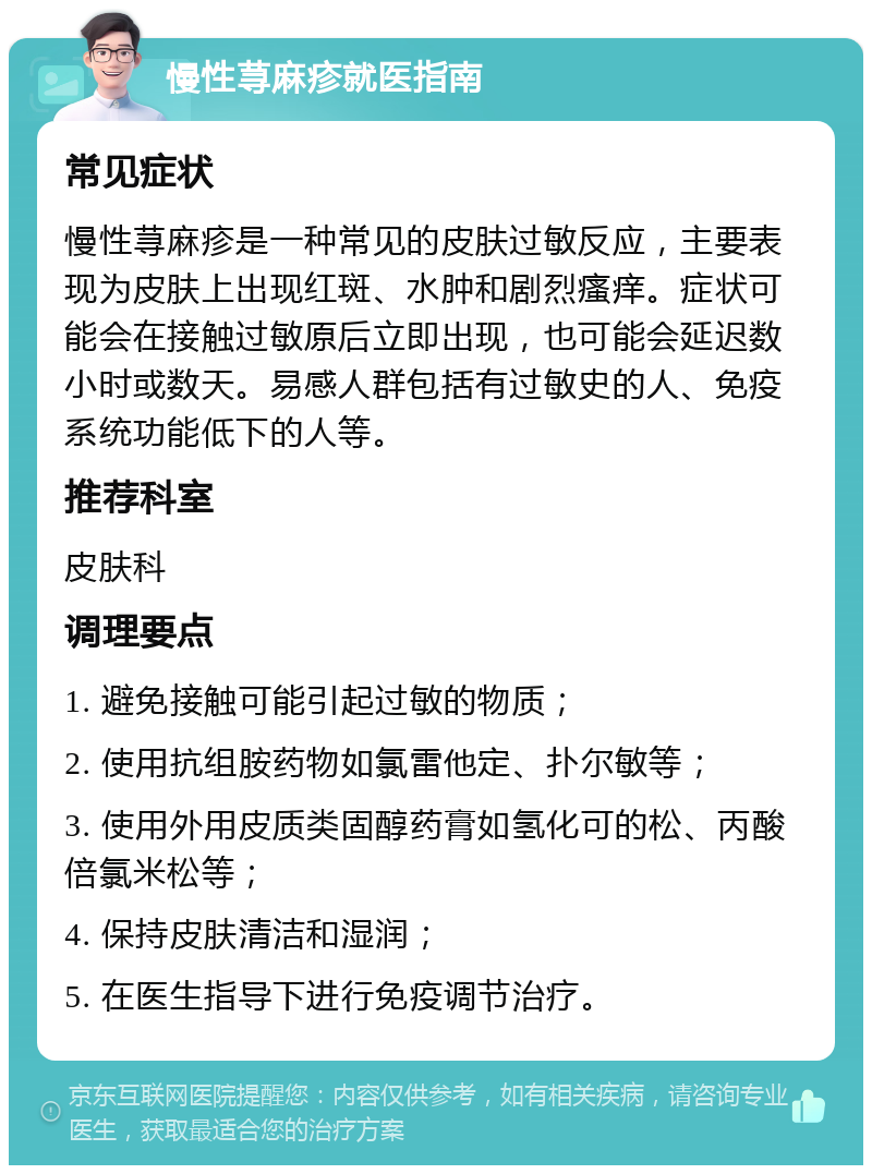 慢性荨麻疹就医指南 常见症状 慢性荨麻疹是一种常见的皮肤过敏反应，主要表现为皮肤上出现红斑、水肿和剧烈瘙痒。症状可能会在接触过敏原后立即出现，也可能会延迟数小时或数天。易感人群包括有过敏史的人、免疫系统功能低下的人等。 推荐科室 皮肤科 调理要点 1. 避免接触可能引起过敏的物质； 2. 使用抗组胺药物如氯雷他定、扑尔敏等； 3. 使用外用皮质类固醇药膏如氢化可的松、丙酸倍氯米松等； 4. 保持皮肤清洁和湿润； 5. 在医生指导下进行免疫调节治疗。