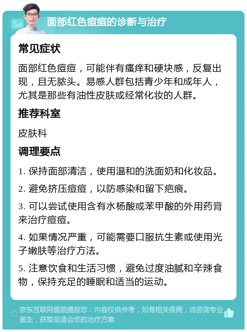 面部红色痘痘的诊断与治疗 常见症状 面部红色痘痘，可能伴有瘙痒和硬块感，反复出现，且无脓头。易感人群包括青少年和成年人，尤其是那些有油性皮肤或经常化妆的人群。 推荐科室 皮肤科 调理要点 1. 保持面部清洁，使用温和的洗面奶和化妆品。 2. 避免挤压痘痘，以防感染和留下疤痕。 3. 可以尝试使用含有水杨酸或苯甲酸的外用药膏来治疗痘痘。 4. 如果情况严重，可能需要口服抗生素或使用光子嫩肤等治疗方法。 5. 注意饮食和生活习惯，避免过度油腻和辛辣食物，保持充足的睡眠和适当的运动。