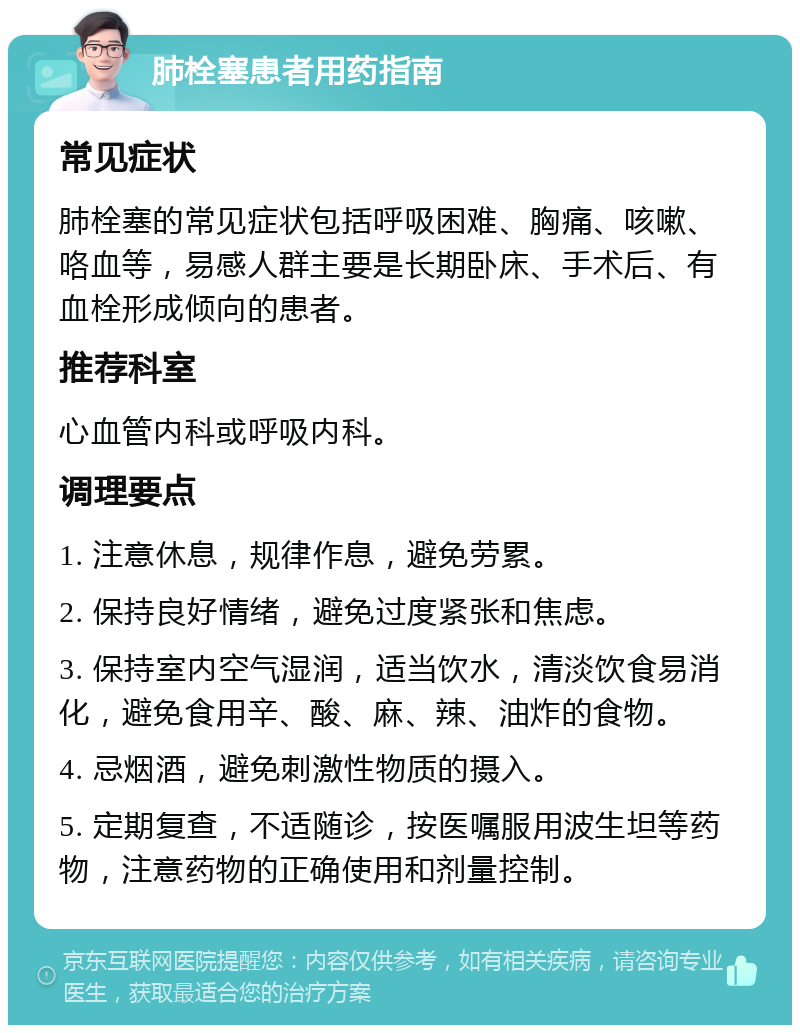 肺栓塞患者用药指南 常见症状 肺栓塞的常见症状包括呼吸困难、胸痛、咳嗽、咯血等，易感人群主要是长期卧床、手术后、有血栓形成倾向的患者。 推荐科室 心血管内科或呼吸内科。 调理要点 1. 注意休息，规律作息，避免劳累。 2. 保持良好情绪，避免过度紧张和焦虑。 3. 保持室内空气湿润，适当饮水，清淡饮食易消化，避免食用辛、酸、麻、辣、油炸的食物。 4. 忌烟酒，避免刺激性物质的摄入。 5. 定期复查，不适随诊，按医嘱服用波生坦等药物，注意药物的正确使用和剂量控制。