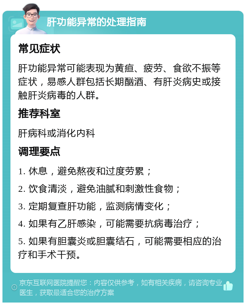 肝功能异常的处理指南 常见症状 肝功能异常可能表现为黄疸、疲劳、食欲不振等症状，易感人群包括长期酗酒、有肝炎病史或接触肝炎病毒的人群。 推荐科室 肝病科或消化内科 调理要点 1. 休息，避免熬夜和过度劳累； 2. 饮食清淡，避免油腻和刺激性食物； 3. 定期复查肝功能，监测病情变化； 4. 如果有乙肝感染，可能需要抗病毒治疗； 5. 如果有胆囊炎或胆囊结石，可能需要相应的治疗和手术干预。