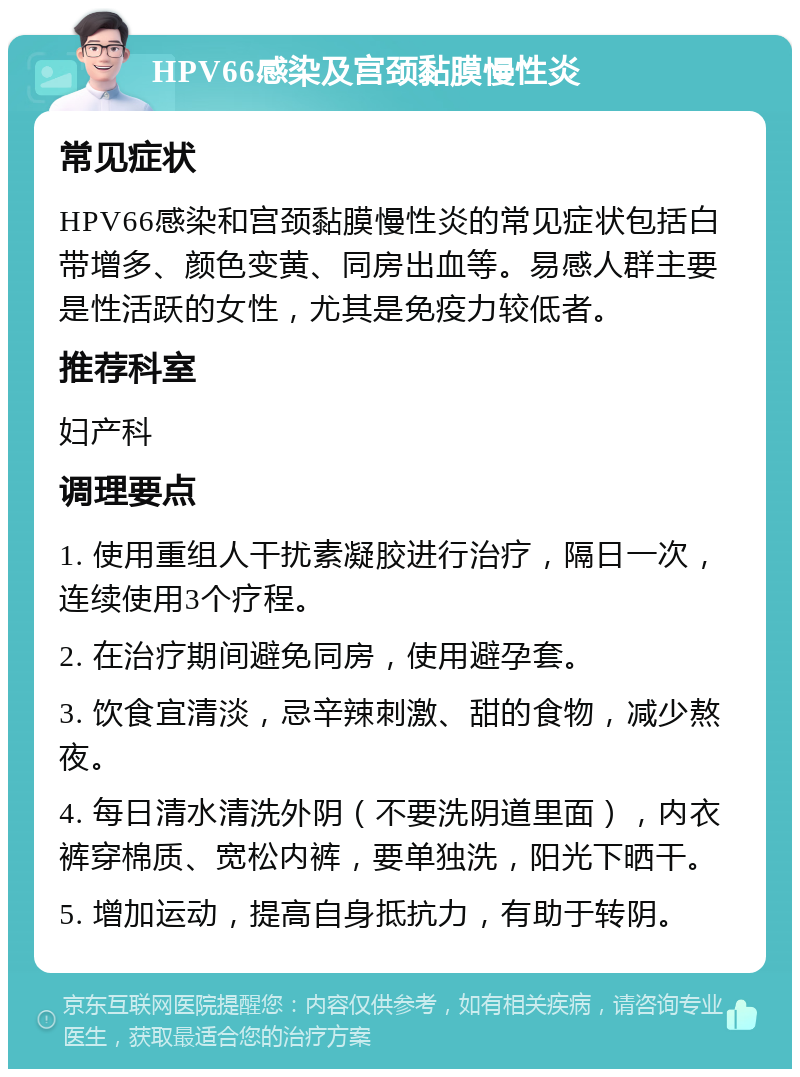 HPV66感染及宫颈黏膜慢性炎 常见症状 HPV66感染和宫颈黏膜慢性炎的常见症状包括白带增多、颜色变黄、同房出血等。易感人群主要是性活跃的女性，尤其是免疫力较低者。 推荐科室 妇产科 调理要点 1. 使用重组人干扰素凝胶进行治疗，隔日一次，连续使用3个疗程。 2. 在治疗期间避免同房，使用避孕套。 3. 饮食宜清淡，忌辛辣刺激、甜的食物，减少熬夜。 4. 每日清水清洗外阴（不要洗阴道里面），内衣裤穿棉质、宽松内裤，要单独洗，阳光下晒干。 5. 增加运动，提高自身抵抗力，有助于转阴。