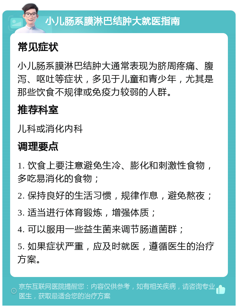 小儿肠系膜淋巴结肿大就医指南 常见症状 小儿肠系膜淋巴结肿大通常表现为脐周疼痛、腹泻、呕吐等症状，多见于儿童和青少年，尤其是那些饮食不规律或免疫力较弱的人群。 推荐科室 儿科或消化内科 调理要点 1. 饮食上要注意避免生冷、膨化和刺激性食物，多吃易消化的食物； 2. 保持良好的生活习惯，规律作息，避免熬夜； 3. 适当进行体育锻炼，增强体质； 4. 可以服用一些益生菌来调节肠道菌群； 5. 如果症状严重，应及时就医，遵循医生的治疗方案。