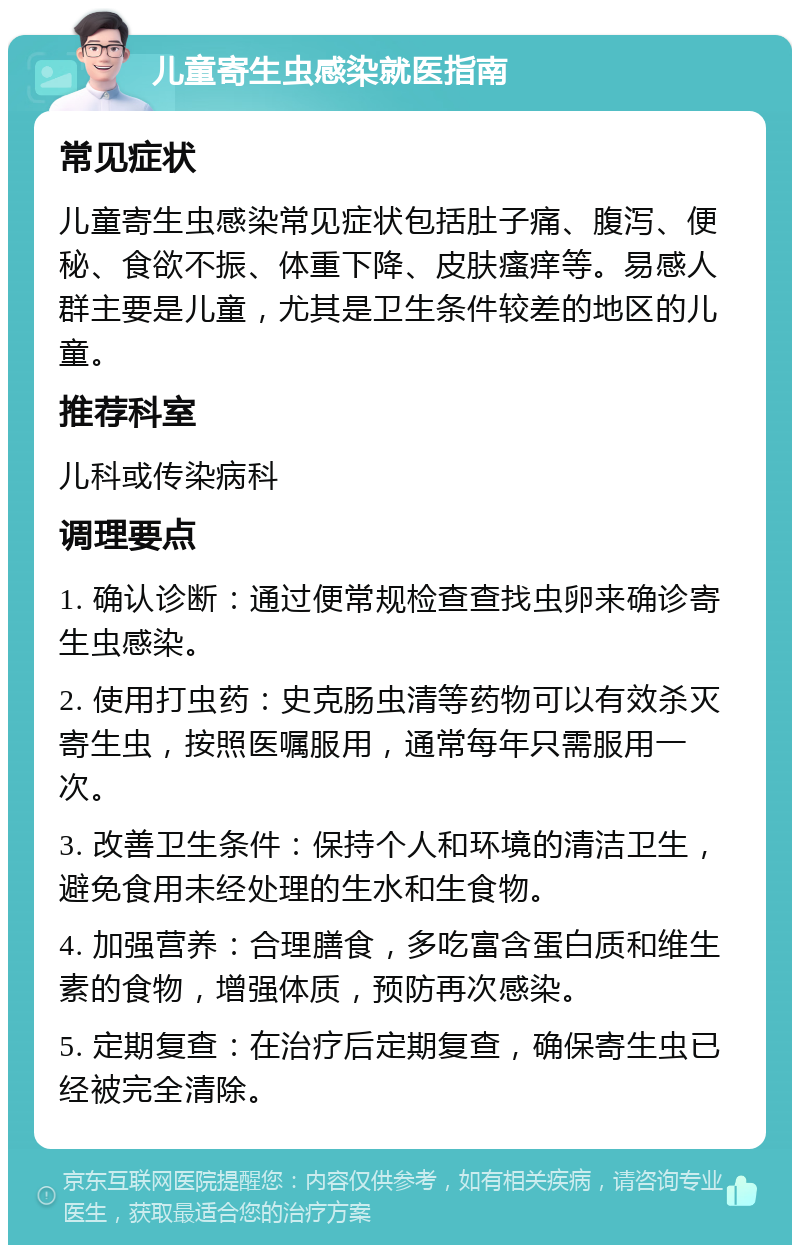 儿童寄生虫感染就医指南 常见症状 儿童寄生虫感染常见症状包括肚子痛、腹泻、便秘、食欲不振、体重下降、皮肤瘙痒等。易感人群主要是儿童，尤其是卫生条件较差的地区的儿童。 推荐科室 儿科或传染病科 调理要点 1. 确认诊断：通过便常规检查查找虫卵来确诊寄生虫感染。 2. 使用打虫药：史克肠虫清等药物可以有效杀灭寄生虫，按照医嘱服用，通常每年只需服用一次。 3. 改善卫生条件：保持个人和环境的清洁卫生，避免食用未经处理的生水和生食物。 4. 加强营养：合理膳食，多吃富含蛋白质和维生素的食物，增强体质，预防再次感染。 5. 定期复查：在治疗后定期复查，确保寄生虫已经被完全清除。