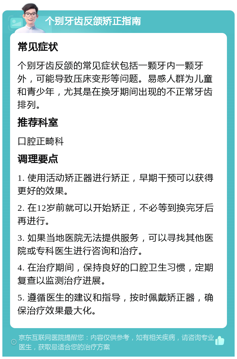 个别牙齿反颌矫正指南 常见症状 个别牙齿反颌的常见症状包括一颗牙内一颗牙外，可能导致压床变形等问题。易感人群为儿童和青少年，尤其是在换牙期间出现的不正常牙齿排列。 推荐科室 口腔正畸科 调理要点 1. 使用活动矫正器进行矫正，早期干预可以获得更好的效果。 2. 在12岁前就可以开始矫正，不必等到换完牙后再进行。 3. 如果当地医院无法提供服务，可以寻找其他医院或专科医生进行咨询和治疗。 4. 在治疗期间，保持良好的口腔卫生习惯，定期复查以监测治疗进展。 5. 遵循医生的建议和指导，按时佩戴矫正器，确保治疗效果最大化。