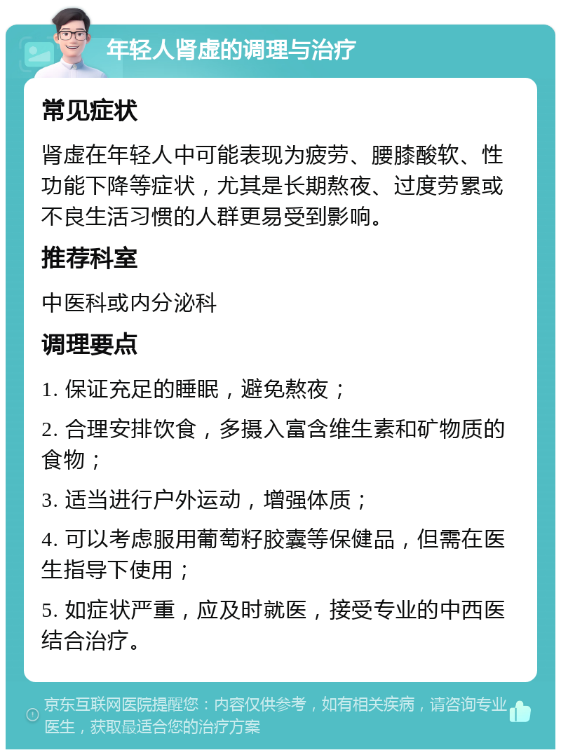 年轻人肾虚的调理与治疗 常见症状 肾虚在年轻人中可能表现为疲劳、腰膝酸软、性功能下降等症状，尤其是长期熬夜、过度劳累或不良生活习惯的人群更易受到影响。 推荐科室 中医科或内分泌科 调理要点 1. 保证充足的睡眠，避免熬夜； 2. 合理安排饮食，多摄入富含维生素和矿物质的食物； 3. 适当进行户外运动，增强体质； 4. 可以考虑服用葡萄籽胶囊等保健品，但需在医生指导下使用； 5. 如症状严重，应及时就医，接受专业的中西医结合治疗。