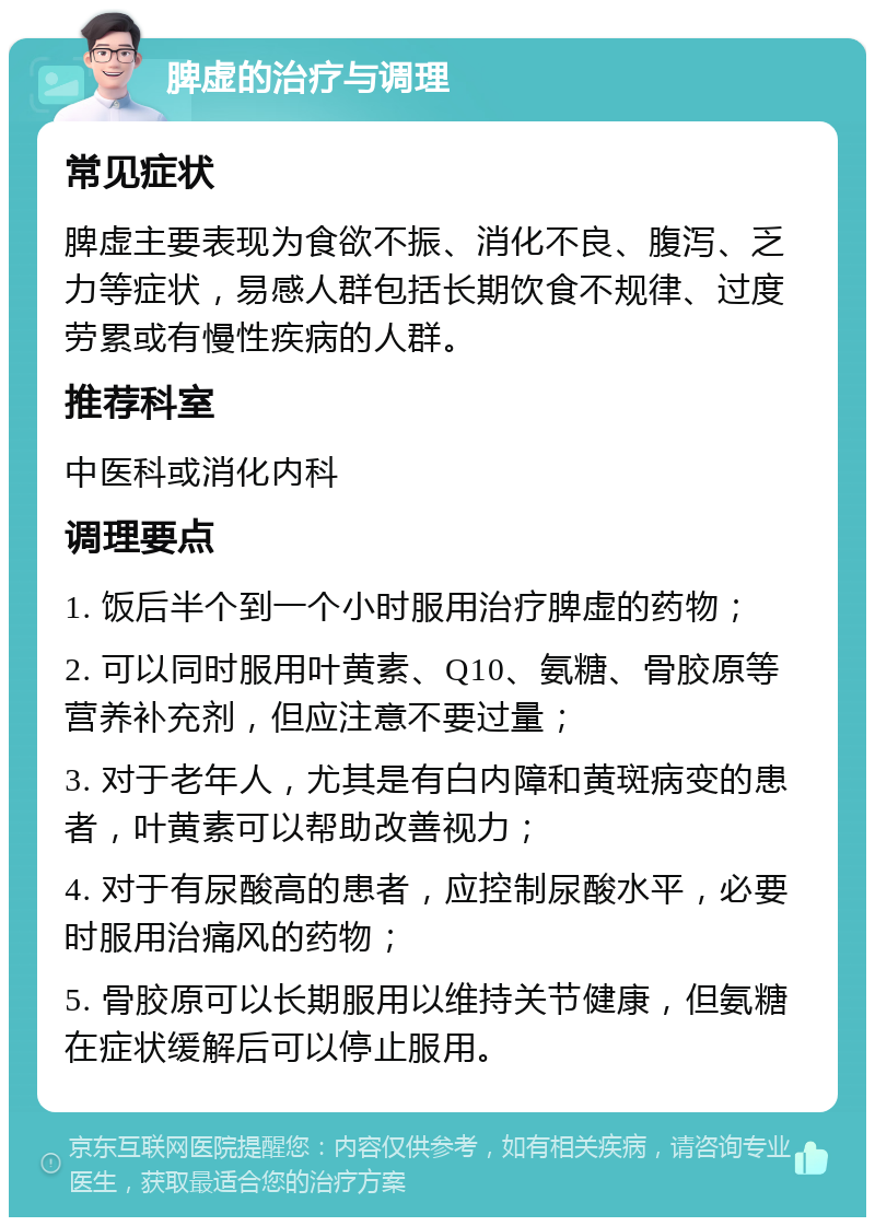 脾虚的治疗与调理 常见症状 脾虚主要表现为食欲不振、消化不良、腹泻、乏力等症状，易感人群包括长期饮食不规律、过度劳累或有慢性疾病的人群。 推荐科室 中医科或消化内科 调理要点 1. 饭后半个到一个小时服用治疗脾虚的药物； 2. 可以同时服用叶黄素、Q10、氨糖、骨胶原等营养补充剂，但应注意不要过量； 3. 对于老年人，尤其是有白内障和黄斑病变的患者，叶黄素可以帮助改善视力； 4. 对于有尿酸高的患者，应控制尿酸水平，必要时服用治痛风的药物； 5. 骨胶原可以长期服用以维持关节健康，但氨糖在症状缓解后可以停止服用。