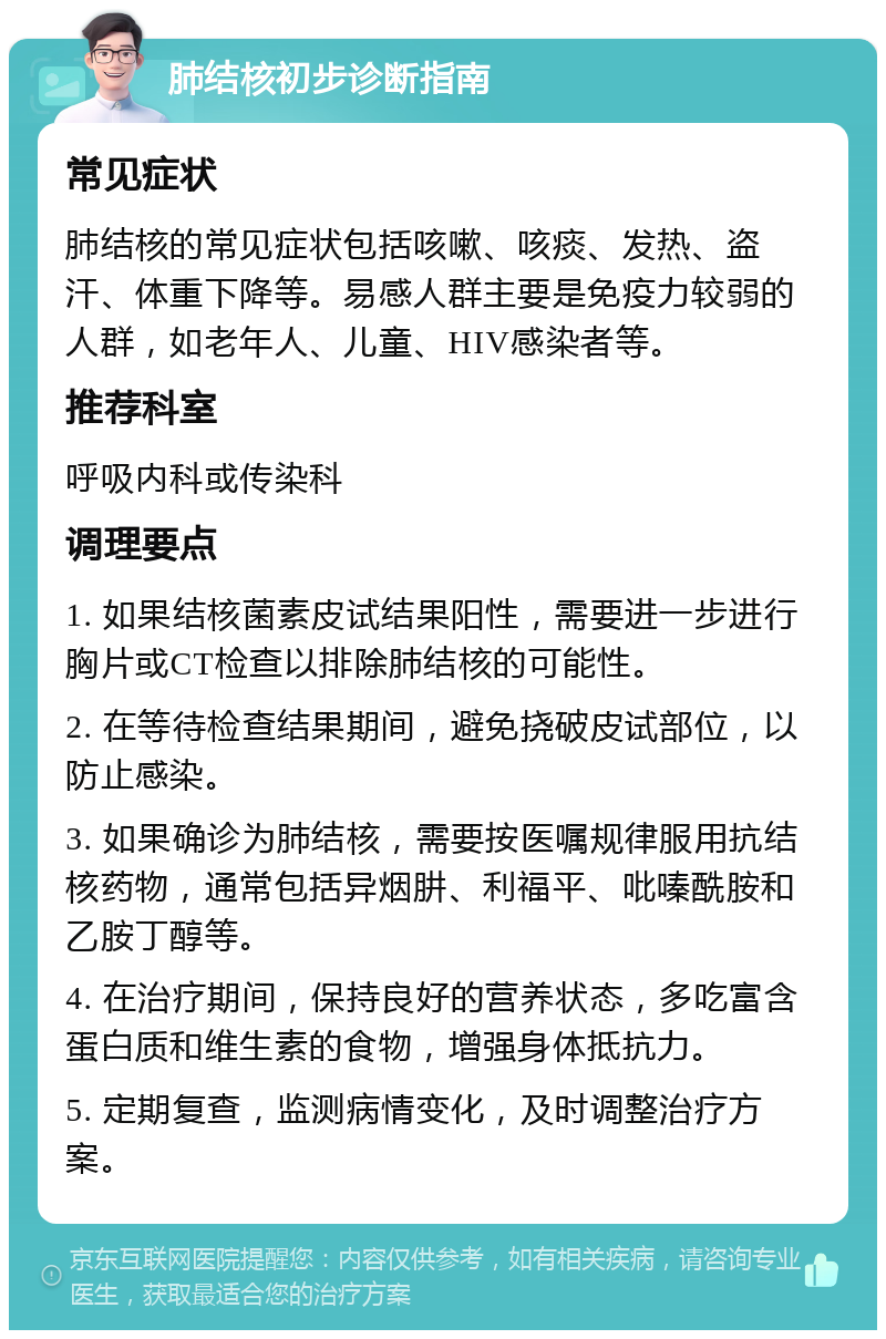 肺结核初步诊断指南 常见症状 肺结核的常见症状包括咳嗽、咳痰、发热、盗汗、体重下降等。易感人群主要是免疫力较弱的人群，如老年人、儿童、HIV感染者等。 推荐科室 呼吸内科或传染科 调理要点 1. 如果结核菌素皮试结果阳性，需要进一步进行胸片或CT检查以排除肺结核的可能性。 2. 在等待检查结果期间，避免挠破皮试部位，以防止感染。 3. 如果确诊为肺结核，需要按医嘱规律服用抗结核药物，通常包括异烟肼、利福平、吡嗪酰胺和乙胺丁醇等。 4. 在治疗期间，保持良好的营养状态，多吃富含蛋白质和维生素的食物，增强身体抵抗力。 5. 定期复查，监测病情变化，及时调整治疗方案。