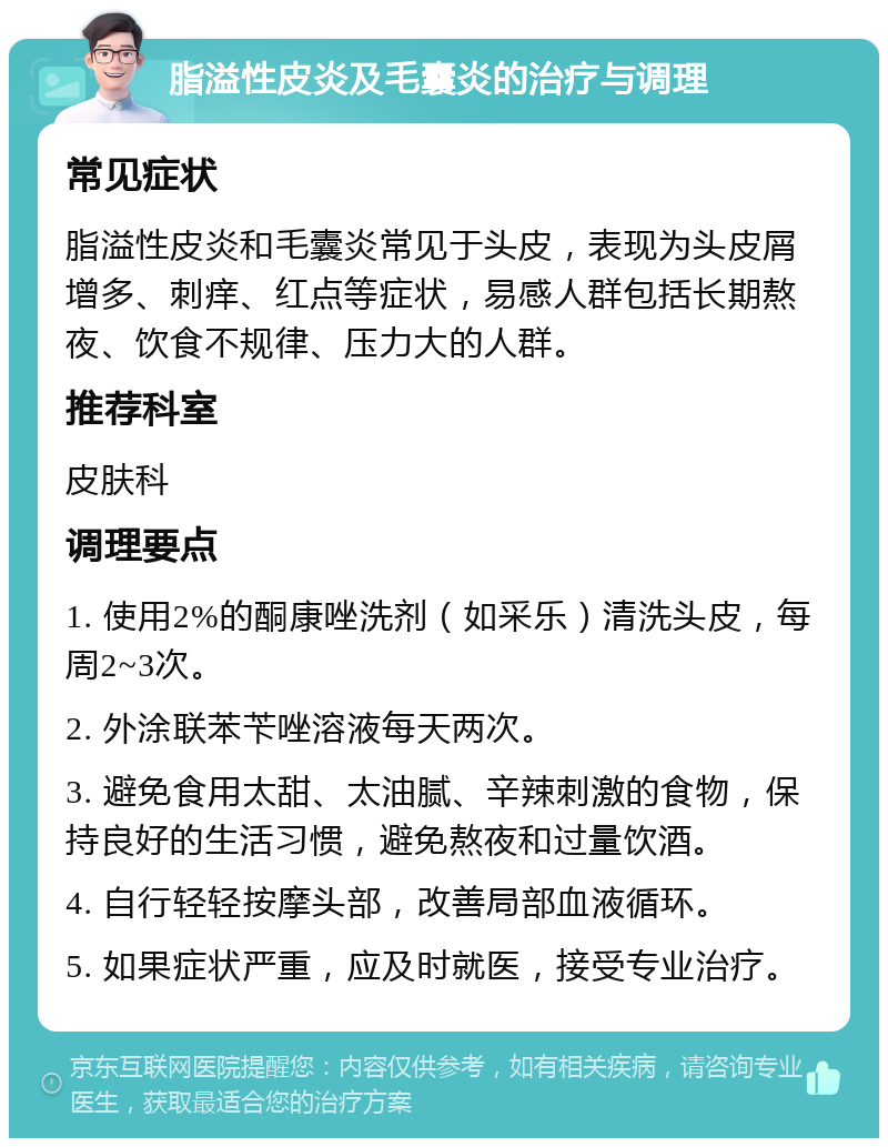 脂溢性皮炎及毛囊炎的治疗与调理 常见症状 脂溢性皮炎和毛囊炎常见于头皮，表现为头皮屑增多、刺痒、红点等症状，易感人群包括长期熬夜、饮食不规律、压力大的人群。 推荐科室 皮肤科 调理要点 1. 使用2%的酮康唑洗剂（如采乐）清洗头皮，每周2~3次。 2. 外涂联苯苄唑溶液每天两次。 3. 避免食用太甜、太油腻、辛辣刺激的食物，保持良好的生活习惯，避免熬夜和过量饮酒。 4. 自行轻轻按摩头部，改善局部血液循环。 5. 如果症状严重，应及时就医，接受专业治疗。